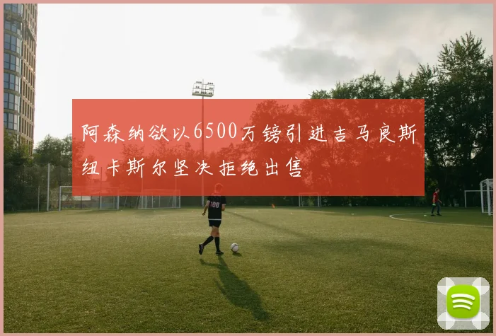 阿森纳欲以6500万镑引进吉马良斯纽卡斯尔坚决拒绝出售