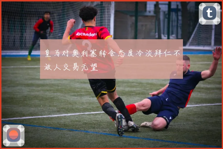 皇马对奥利塞转会态度冷淡拜仁不放人交易无望
