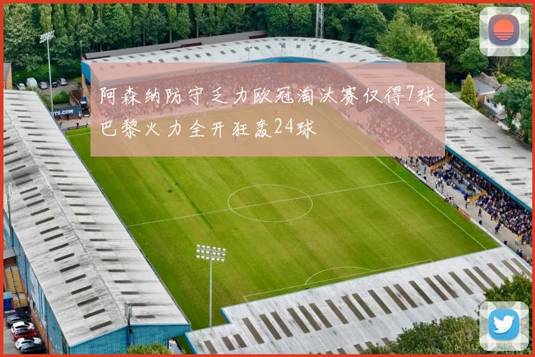 阿森纳防守乏力欧冠淘汰赛仅得7球巴黎火力全开狂轰24球