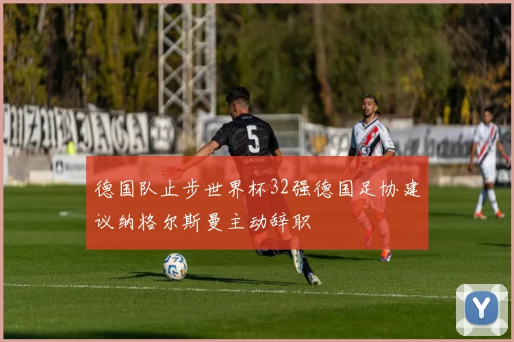 德国队止步世界杯32强德国足协建议纳格尔斯曼主动辞职