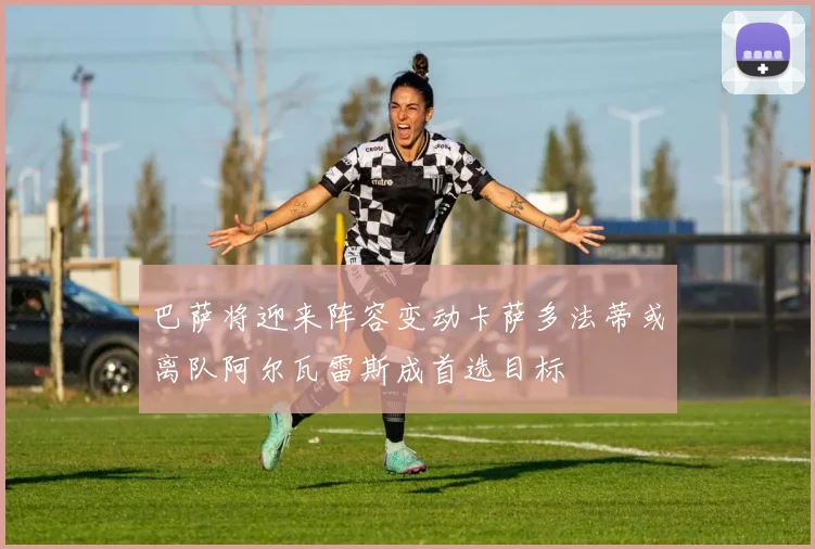 巴萨将迎来阵容变动卡萨多法蒂或离队阿尔瓦雷斯成首选目标
