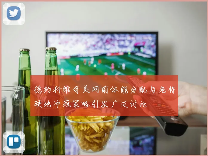 德约科维奇美网前体能分配与老将硬地冲冠策略引发广泛讨论