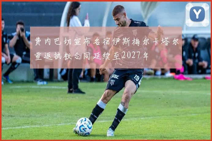 费内巴切宣布名宿伊斯梅尔卡塔尔重返执教合同延续至2027年