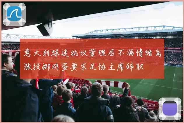 意大利球迷抗议管理层不满情绪高涨投掷鸡蛋要求足协主席辞职