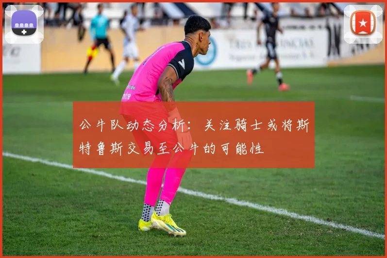 公牛队动态分析：关注骑士或将斯特鲁斯交易至公牛的可能性