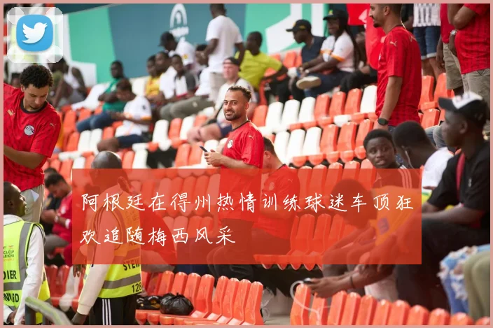 阿根廷在得州热情训练球迷车顶狂欢追随梅西风采