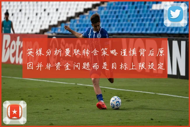 英媒分析曼联转会策略谨慎背后原因并非资金问题而是目标上限设定