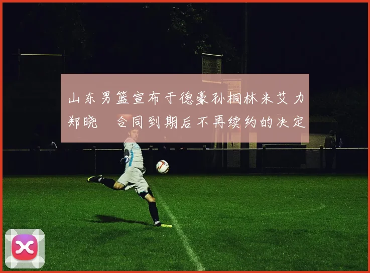 山东男篮宣布于德豪孙桐林米艾力郑晓垚合同到期后不再续约的决定