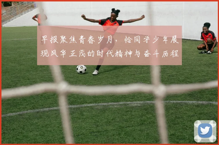 早报聚焦青春岁月，恰同学少年展现风华正茂的时代精神与奋斗历程