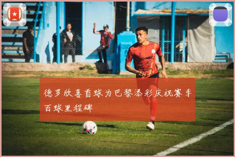 德罗欣喜首球为巴黎添彩庆祝赛季百球里程碑