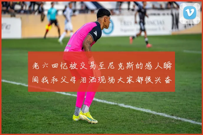 老六回忆被交易至尼克斯的感人瞬间我和父母泪洒现场大家都很兴奋