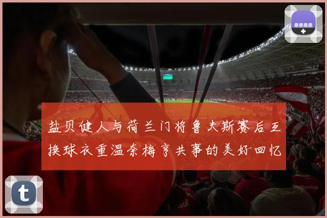 盐贝健人与荷兰门将鲁夫斯赛后互换球衣重温奈梅亨共事的美好回忆