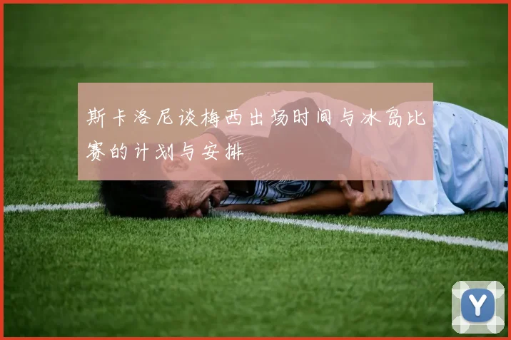 斯卡洛尼谈梅西出场时间与冰岛比赛的计划与安排