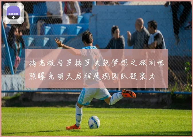 梅老板与罗梅罗共筑梦想之旅训练照曝光明天启程展现团队凝聚力