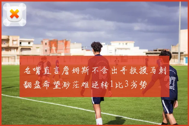 名嘴直言詹姆斯不会出手救援马刺翻盘希望渺茫难逆转1比3劣势