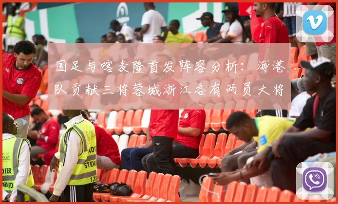 国足与喀麦隆首发阵容分析：海港队贡献三将蓉城浙江各有两员大将