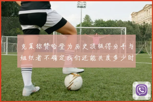 克莱称赞哈登为历史顶级得分手与组织者不确定我们还能共度多少时光