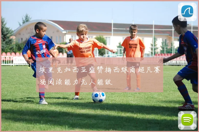 埃里克加西亚盛赞梅西球商超凡赛场阅读能力无人能敌