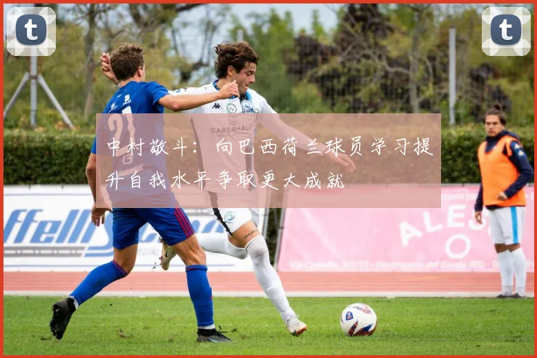 中村敬斗：向巴西荷兰球员学习提升自我水平争取更大成就
